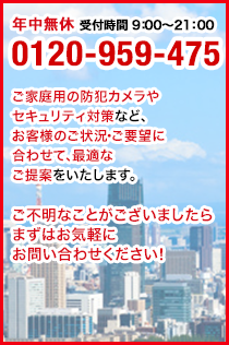 年中無休 受付時間 9：00～21：00 0120-905-　246 ご家庭用の防犯カメラやセキュリティ対策など、お客様のご状況・ご要望に合わせて、最適なご提案をいたします。ご不明なことがございましたらまずはお気軽にお問い合わせください！